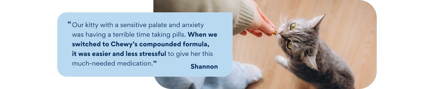 "Our kitty with a sensitive palate and anxiety was having a terrible time taking pills. When we switched to Chewy's compounded formula, it was easier and less stressful to give her this much-needed medication." -Shannon
