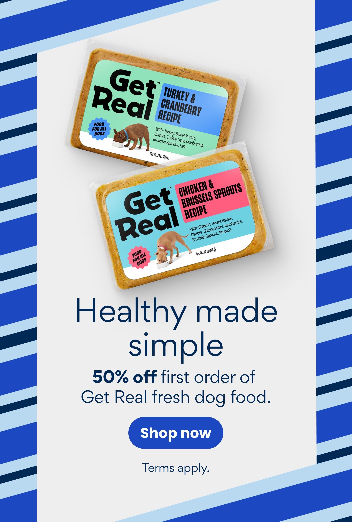 Healthy made simple 50% off first order of Get Real fresh dog food. Terms apply.