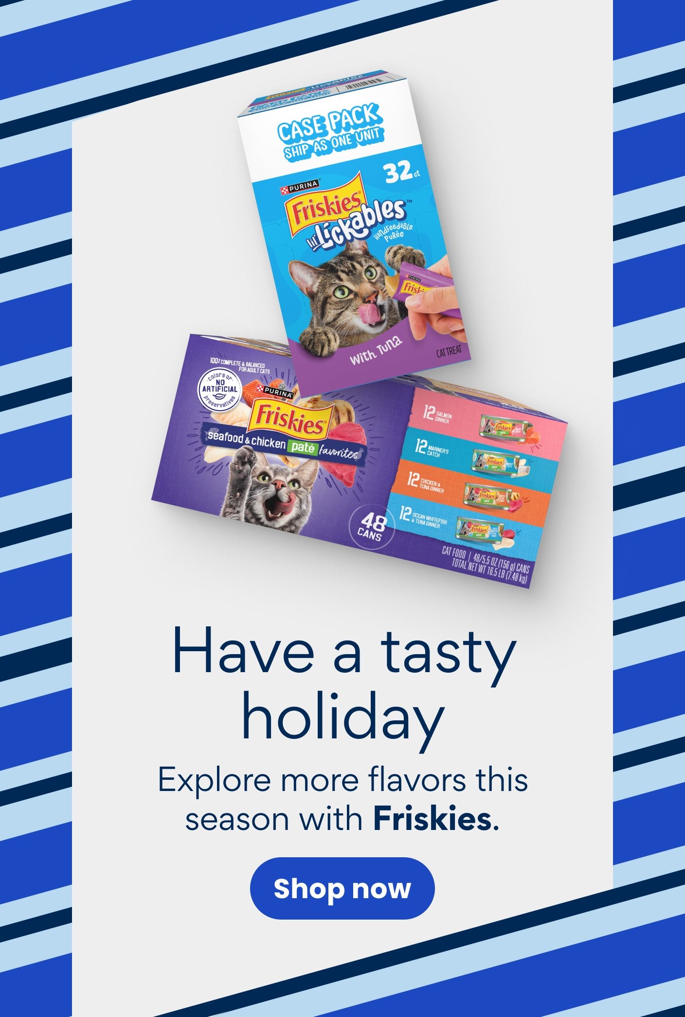 Have a tasty holiday Explore more flavors this season with Friskies. Shop now.