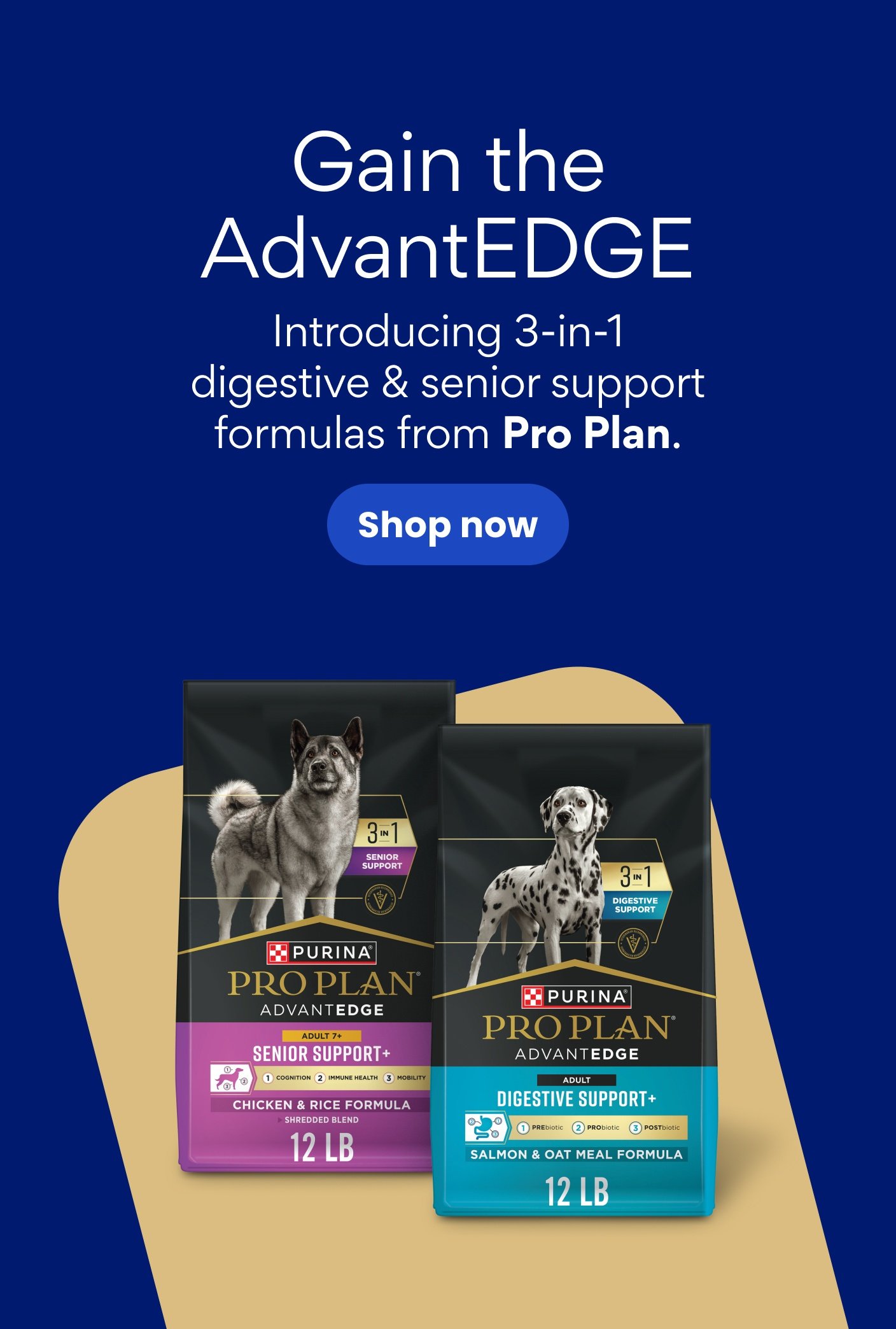 Gain the AdvantEDGE Introducing 3-in-1 digestive & senior support formulas from Pro Plan.
