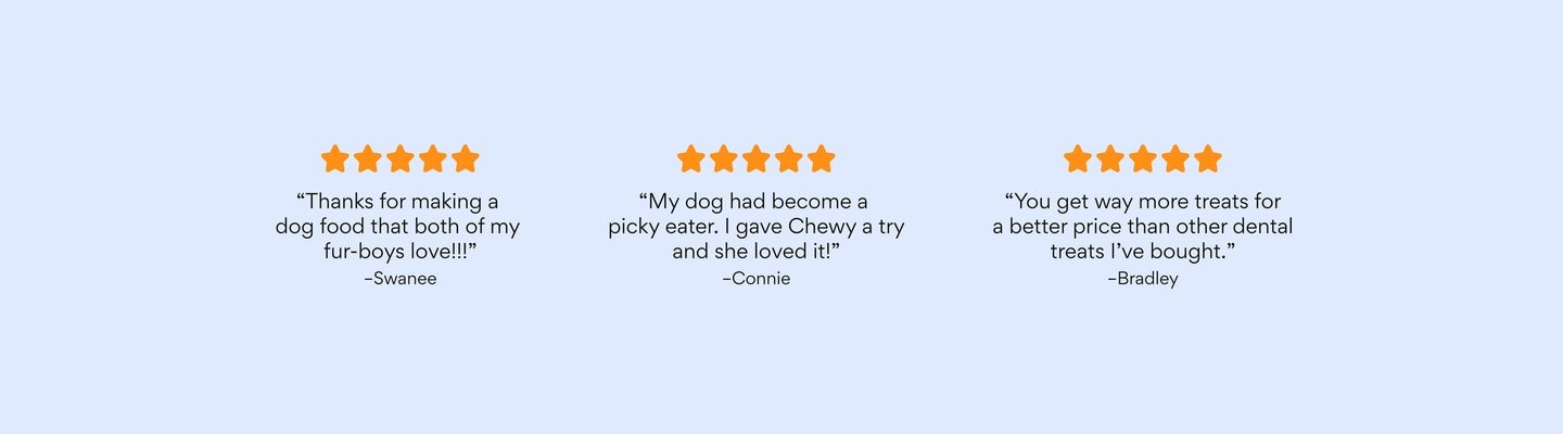 5 stars "Thanks for making a dog food that both of my fur-boys love!!!" -Swanee 5 stars "My dog had become a picky eater. I gave Chewy a try and she loved it!" - Connie 5 Stars "You get way more treats for a better price than other dental treats I've bought." -Bradley