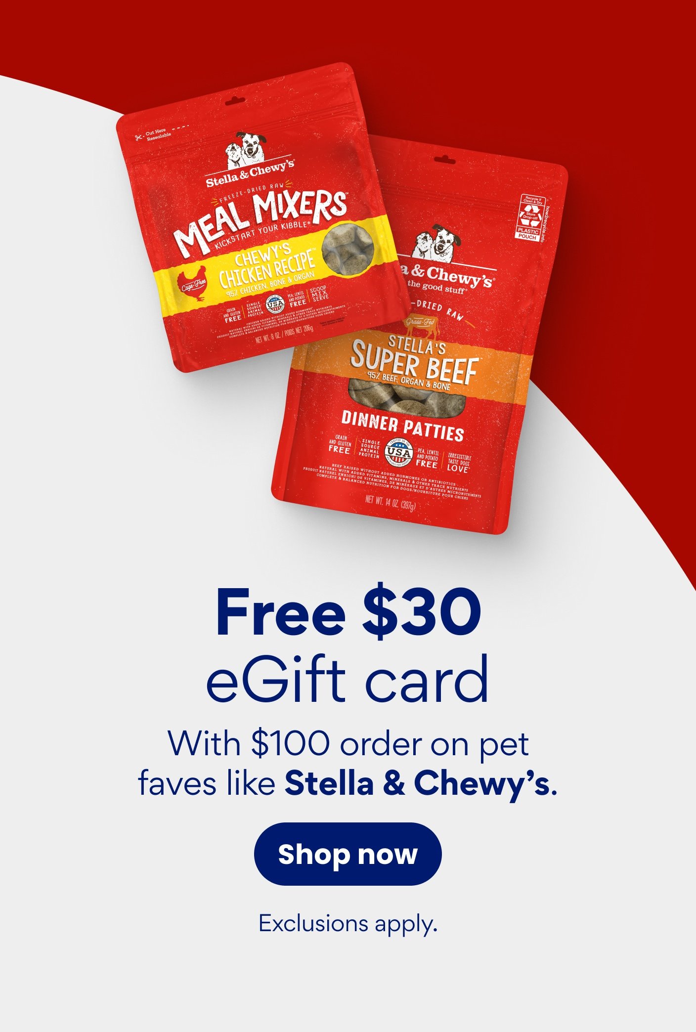 Free $30 eGift card With $100 order on pet faves like Stella & Chewy's. Exclusions apply.