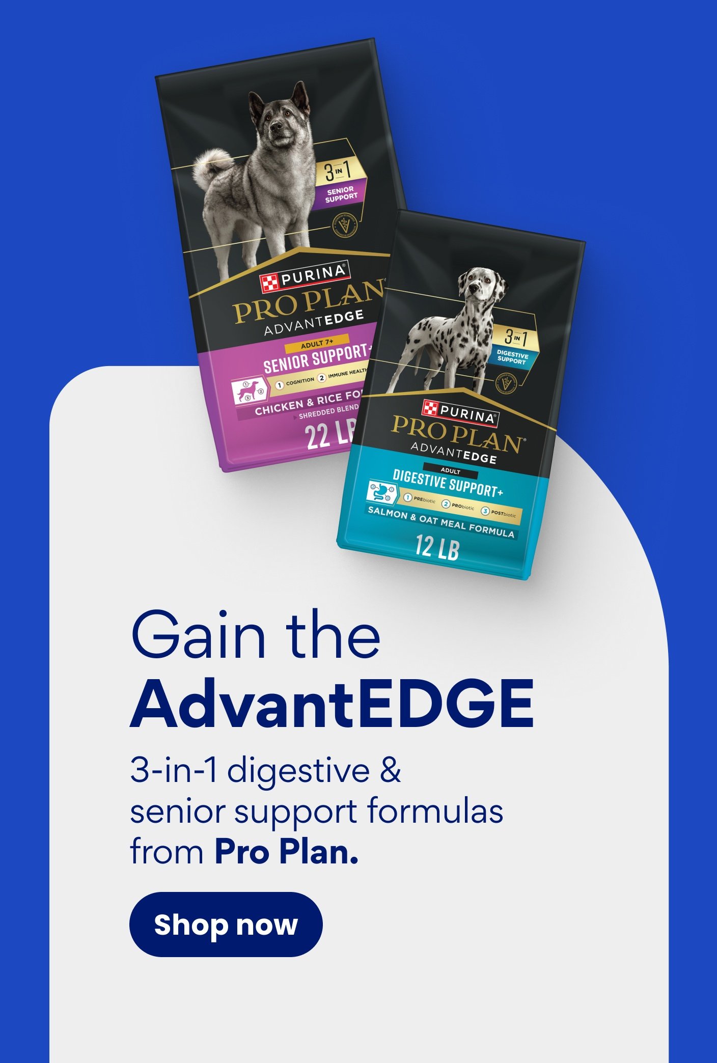 Gain the AdvantEDGE 3-in-1 digestive & senior support formulas from Pro Plan. Shop now.