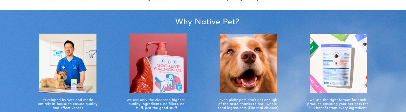 Why Native Pet? Developed by vets and made entirely in-house to ensure quality and effectiveness. We use only the cleanest, highest-quality ingredients. no fillers, no fluff, just the good stuff. Even picky pets can’t get enough of the taste, thanks to real, whole-food ingredients (like real chicken). We use the right format for each product, ensuring your pet gets the full benefit from every ingredient.