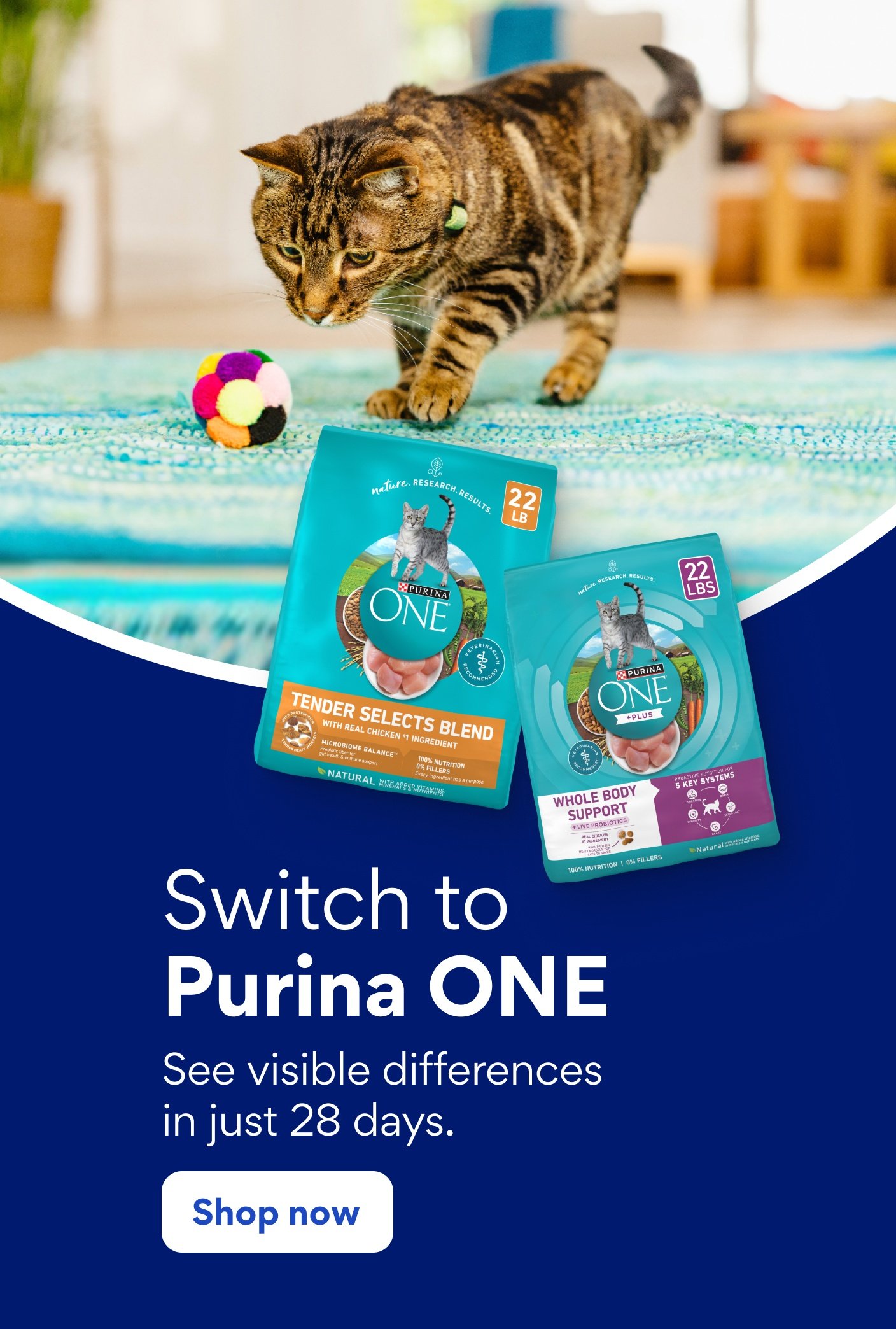 Switch to Purina ONE See visible differences in just 28 days.