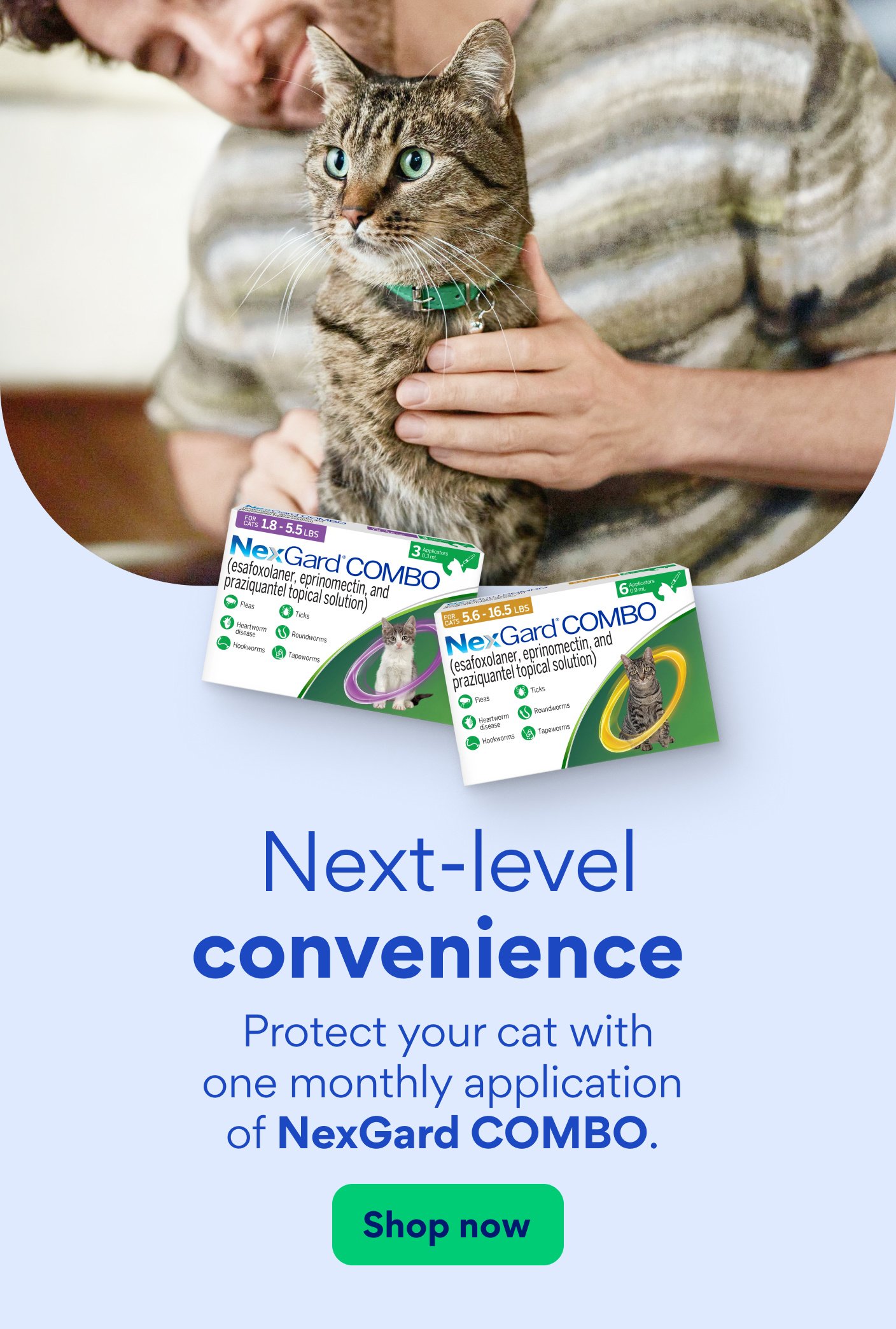 Next-level convenience Protect your cat with one monthly application of NexGard COMBO. Shop now.