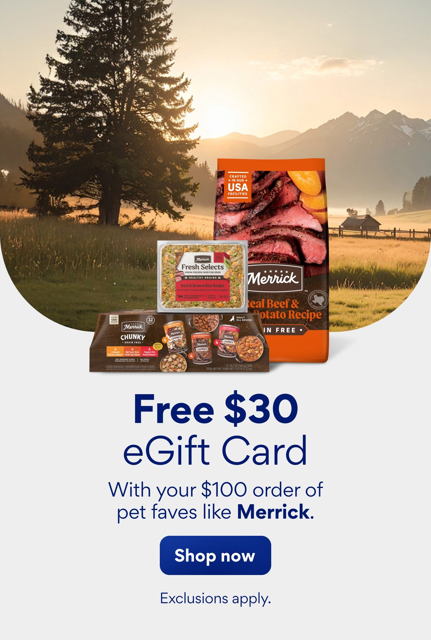 Free $30 eGift card with your $100 order of pet faves like Merrick. Exclusions apply.