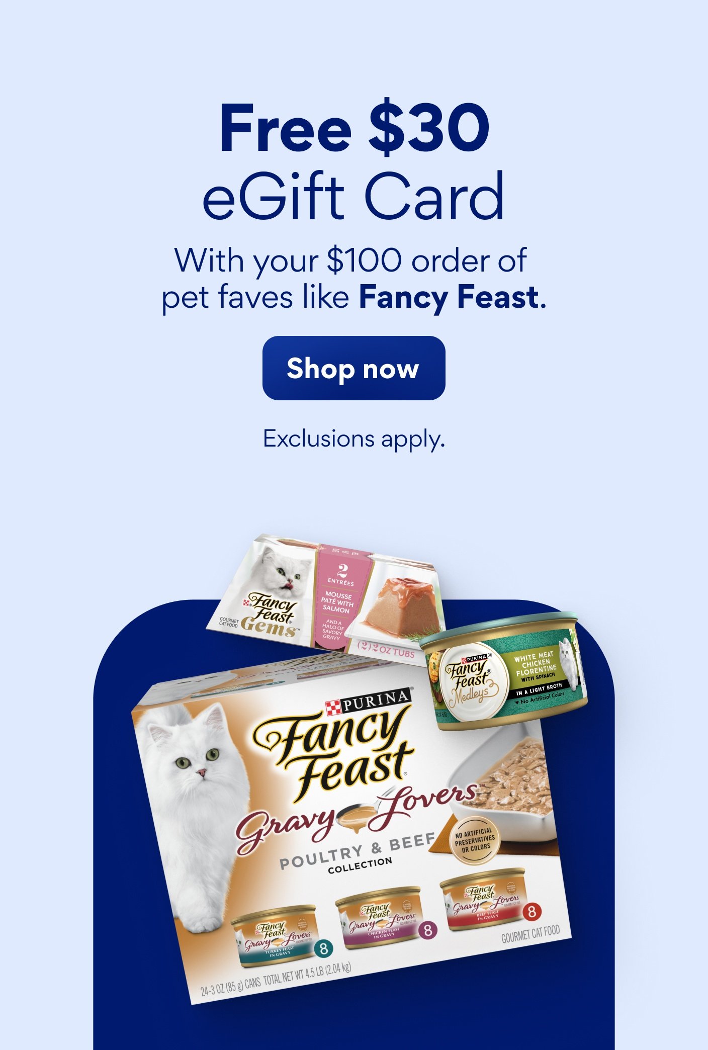Free $30 eGift card with your $100 order of pet faves like Fancy Feast. Exclusions apply.