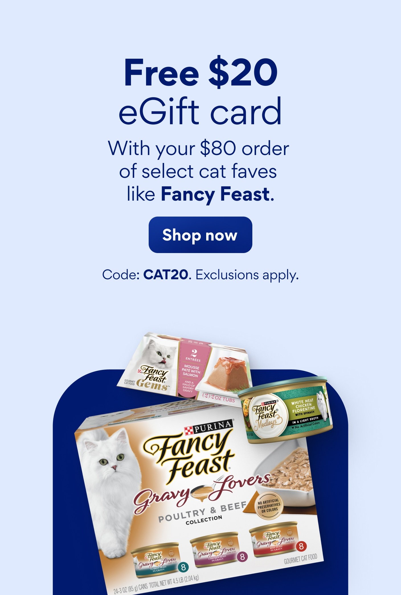 Free $20 eGift card with your $80 order of select cat faves like Fancy Feast. Code: CAT20. Exclusions apply.